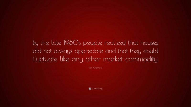 Ron Chernow Quote: “By the late 1980s people realized that houses did not always appreciate and that they could fluctuate like any other market commodity.”