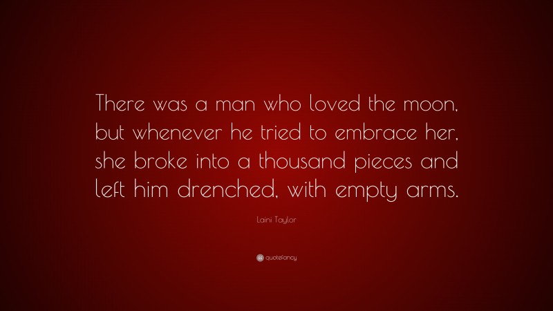 Laini Taylor Quote: “There was a man who loved the moon, but whenever he tried to embrace her, she broke into a thousand pieces and left him drenched, with empty arms.”