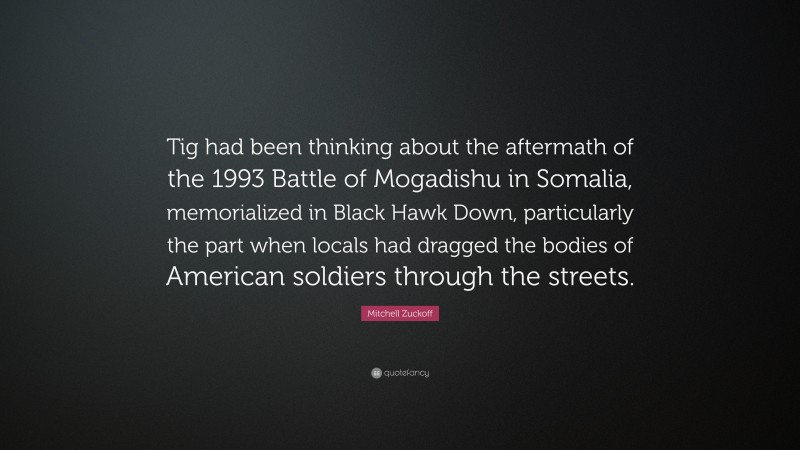 Mitchell Zuckoff Quote: “Tig had been thinking about the aftermath of the 1993 Battle of Mogadishu in Somalia, memorialized in Black Hawk Down, particularly the part when locals had dragged the bodies of American soldiers through the streets.”