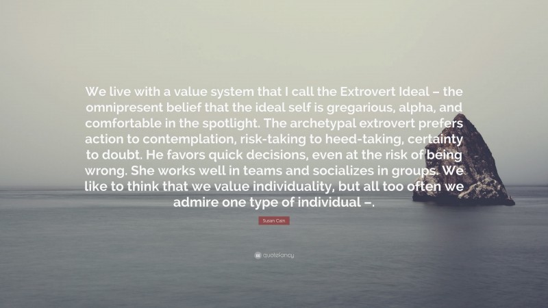 Susan Cain Quote: “We live with a value system that I call the Extrovert Ideal – the omnipresent belief that the ideal self is gregarious, alpha, and comfortable in the spotlight. The archetypal extrovert prefers action to contemplation, risk-taking to heed-taking, certainty to doubt. He favors quick decisions, even at the risk of being wrong. She works well in teams and socializes in groups. We like to think that we value individuality, but all too often we admire one type of individual –.”