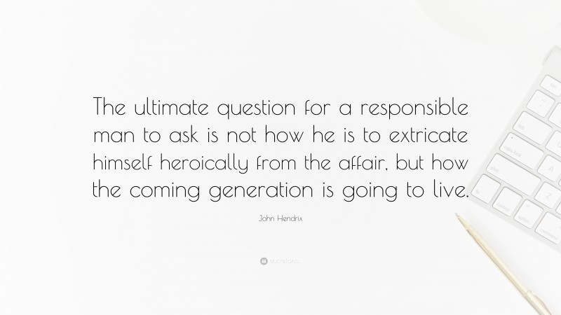 John Hendrix Quote: “The ultimate question for a responsible man to ask is not how he is to extricate himself heroically from the affair, but how the coming generation is going to live.”
