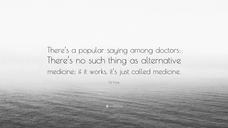 Ed Yong Quote: “There’s a popular saying among doctors: There’s no such thing as alternative medicine; if it works, it’s just called medicine.”