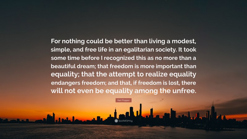 Karl Popper Quote: “For nothing could be better than living a modest, simple, and free life in an egalitarian society. It took some time before I recognized this as no more than a beautiful dream; that freedom is more important than equality; that the attempt to realize equality endangers freedom; and that, if freedom is lost, there will not even be equality among the unfree.”