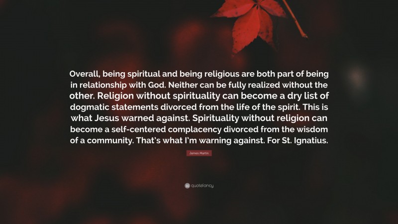 James Martin Quote: “Overall, being spiritual and being religious are both part of being in relationship with God. Neither can be fully realized without the other. Religion without spirituality can become a dry list of dogmatic statements divorced from the life of the spirit. This is what Jesus warned against. Spirituality without religion can become a self-centered complacency divorced from the wisdom of a community. That’s what I’m warning against. For St. Ignatius.”