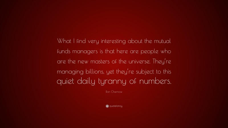 Ron Chernow Quote: “What I find very interesting about the mutual funds managers is that here are people who are the new masters of the universe. They’re managing billions, yet they’re subject to this quiet daily tyranny of numbers.”