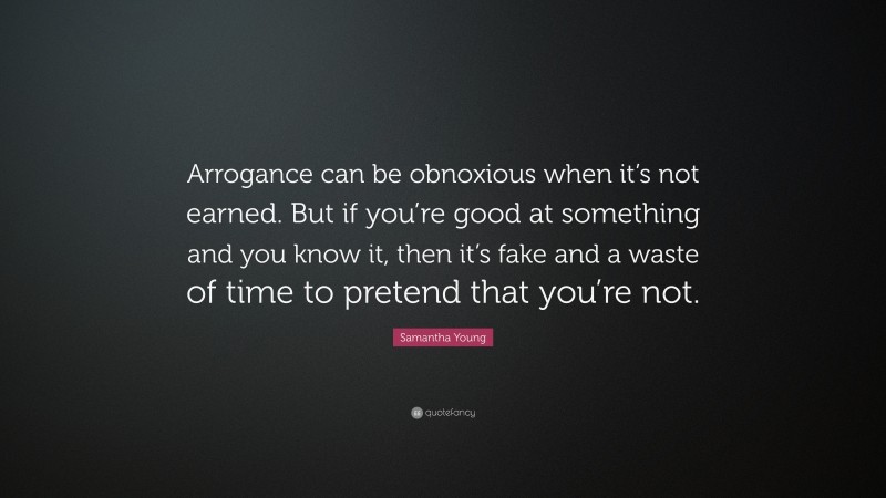 Samantha Young Quote: “Arrogance can be obnoxious when it’s not earned. But if you’re good at something and you know it, then it’s fake and a waste of time to pretend that you’re not.”