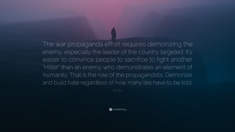 Ron Paul Quote: “The war propaganda effort requires demonizing the enemy, especially the leader of the country targeted. It’s easier to convince people to sacrifice to fight another “Hitler” than an enemy who demonstrates an element of humanity. That is the role of the propagandists: Demonize and build hate regardless of how many lies have to be told.”