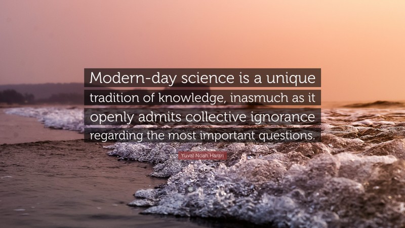 Yuval Noah Harari Quote: “Modern-day science is a unique tradition of knowledge, inasmuch as it openly admits collective ignorance regarding the most important questions.”