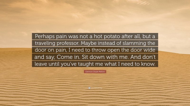Glennon Doyle Melton Quote: “Perhaps pain was not a hot potato after all, but a traveling professor. Maybe instead of slamming the door on pain, I need to throw open the door wide and say, Come in. Sit down with me. And don’t leave until you’ve taught me what I need to know.”