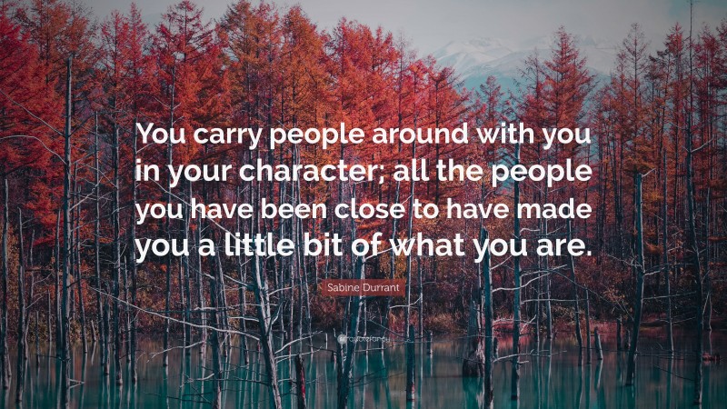 Sabine Durrant Quote: “You carry people around with you in your character; all the people you have been close to have made you a little bit of what you are.”