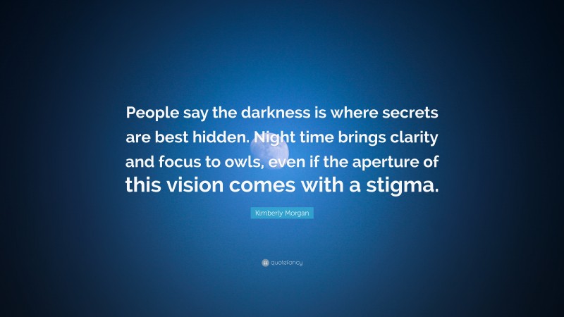 Kimberly Morgan Quote: “People say the darkness is where secrets are best hidden. Night time brings clarity and focus to owls, even if the aperture of this vision comes with a stigma.”