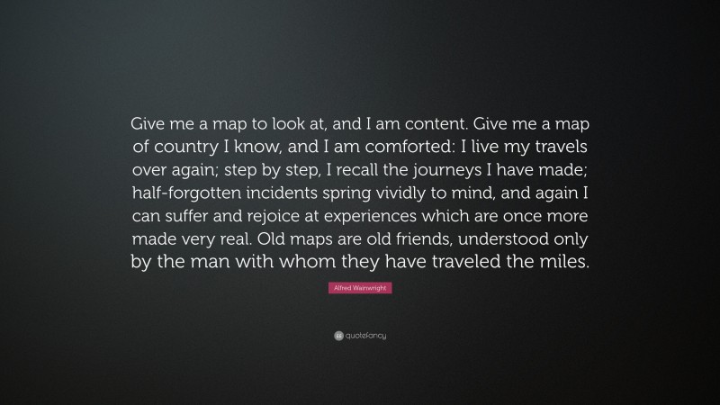 Alfred Wainwright Quote: “Give me a map to look at, and I am content. Give me a map of country I know, and I am comforted: I live my travels over again; step by step, I recall the journeys I have made; half-forgotten incidents spring vividly to mind, and again I can suffer and rejoice at experiences which are once more made very real. Old maps are old friends, understood only by the man with whom they have traveled the miles.”