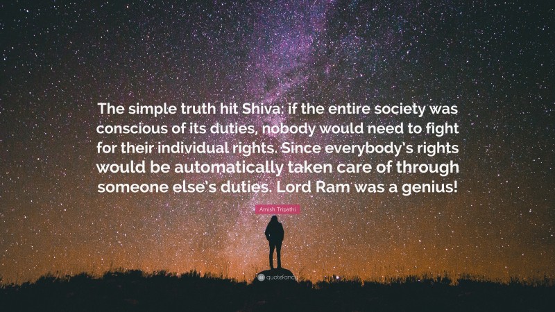 Amish Tripathi Quote: “The simple truth hit Shiva: if the entire society was conscious of its duties, nobody would need to fight for their individual rights. Since everybody’s rights would be automatically taken care of through someone else’s duties. Lord Ram was a genius!”