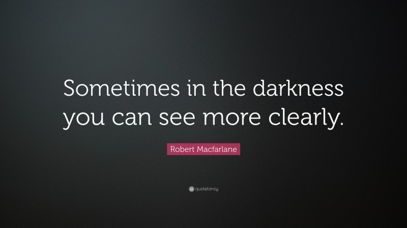Robert Macfarlane Quote: “Sometimes in the darkness you can see more clearly.”