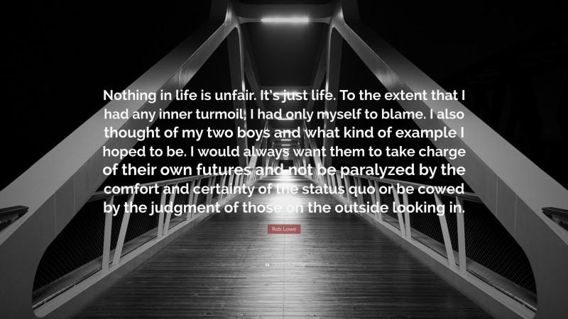 Rob Lowe Quote: “Nothing in life is unfair. It’s just life. To the extent that I had any inner turmoil, I had only myself to blame. I also thought of my two boys and what kind of example I hoped to be. I would always want them to take charge of their own futures and not be paralyzed by the comfort and certainty of the status quo or be cowed by the judgment of those on the outside looking in.”