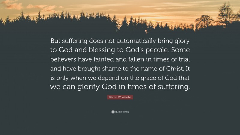 Warren W. Wiersbe Quote: “But suffering does not automatically bring glory to God and blessing to God’s people. Some believers have fainted and fallen in times of trial and have brought shame to the name of Christ. It is only when we depend on the grace of God that we can glorify God in times of suffering.”