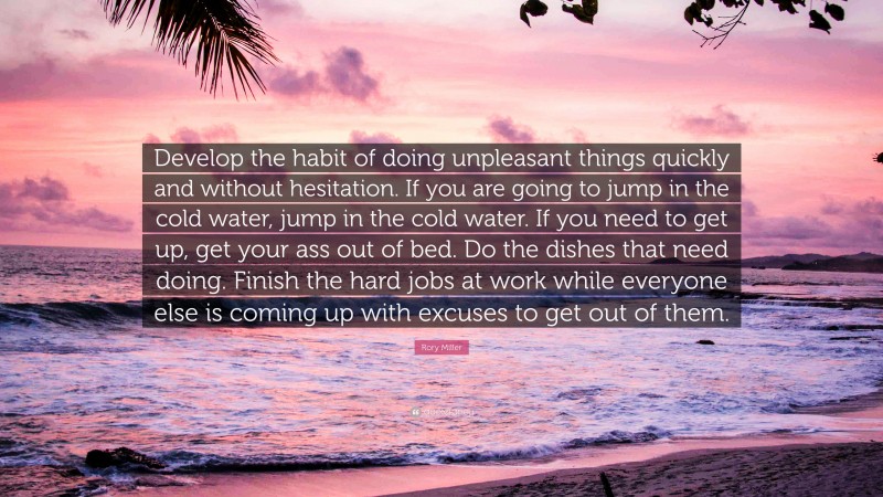 Rory Miller Quote: “Develop the habit of doing unpleasant things quickly and without hesitation. If you are going to jump in the cold water, jump in the cold water. If you need to get up, get your ass out of bed. Do the dishes that need doing. Finish the hard jobs at work while everyone else is coming up with excuses to get out of them.”