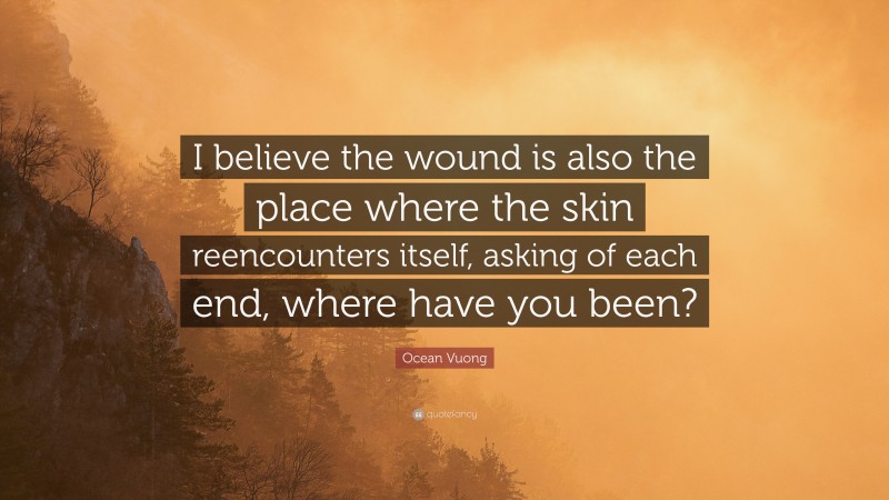 Ocean Vuong Quote: “I believe the wound is also the place where the skin reencounters itself, asking of each end, where have you been?”