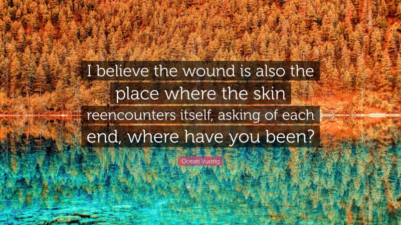 Ocean Vuong Quote: “I believe the wound is also the place where the skin reencounters itself, asking of each end, where have you been?”