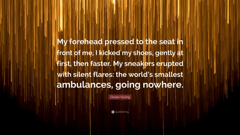 Ocean Vuong Quote: “My forehead pressed to the seat in front of me, I kicked my shoes, gently at first, then faster. My sneakers erupted with silent flares: the world’s smallest ambulances, going nowhere.”