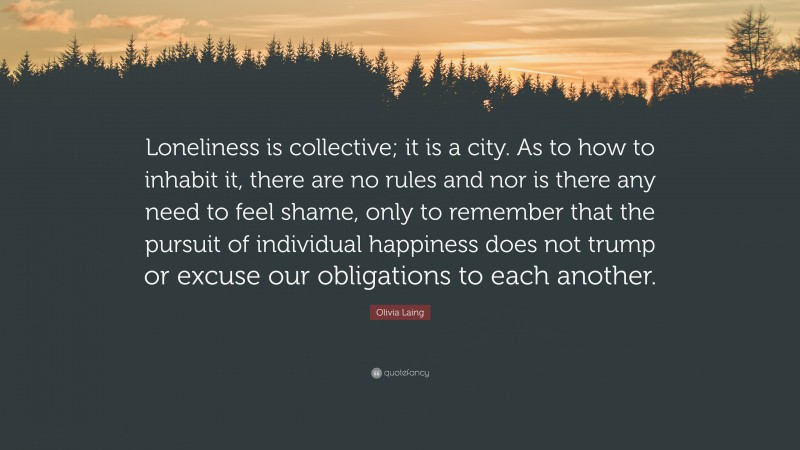 Olivia Laing Quote: “Loneliness is collective; it is a city. As to how to inhabit it, there are no rules and nor is there any need to feel shame, only to remember that the pursuit of individual happiness does not trump or excuse our obligations to each another.”