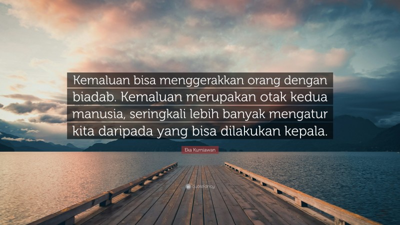 Eka Kurniawan Quote: “Kemaluan bisa menggerakkan orang dengan biadab. Kemaluan merupakan otak kedua manusia, seringkali lebih banyak mengatur kita daripada yang bisa dilakukan kepala.”