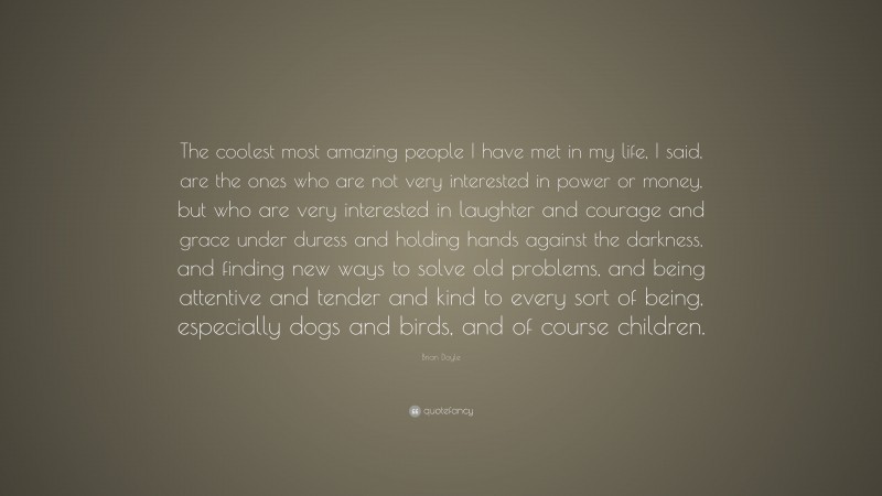 Brian Doyle Quote: “The coolest most amazing people I have met in my life, I said, are the ones who are not very interested in power or money, but who are very interested in laughter and courage and grace under duress and holding hands against the darkness, and finding new ways to solve old problems, and being attentive and tender and kind to every sort of being, especially dogs and birds, and of course children.”