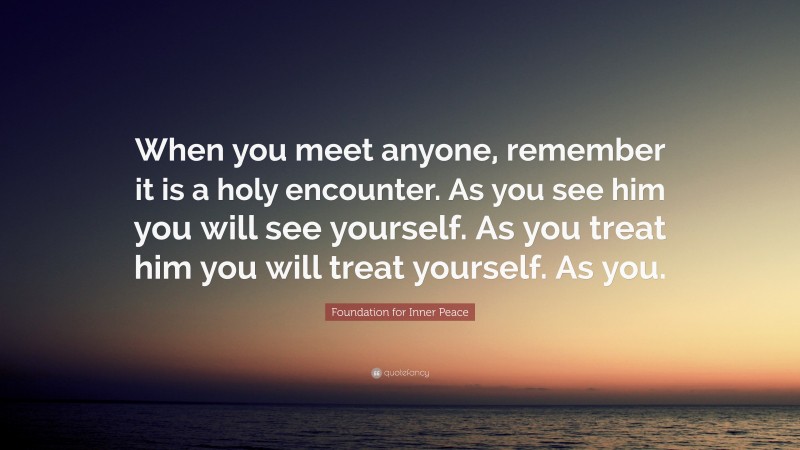 Foundation for Inner Peace Quote: “When you meet anyone, remember it is a holy encounter. As you see him you will see yourself. As you treat him you will treat yourself. As you.”