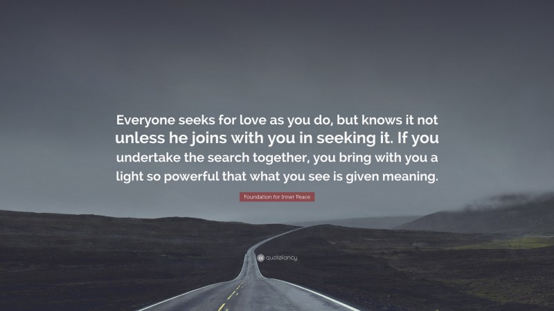Foundation for Inner Peace Quote: “Everyone seeks for love as you do, but knows it not unless he joins with you in seeking it. If you undertake the search together, you bring with you a light so powerful that what you see is given meaning.”