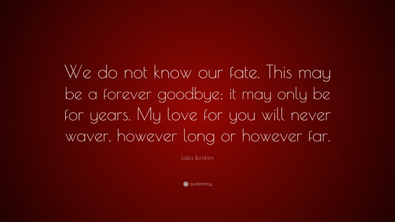 Laila Ibrahim Quote: “We do not know our fate. This may be a forever goodbye; it may only be for years. My love for you will never waver, however long or however far.”