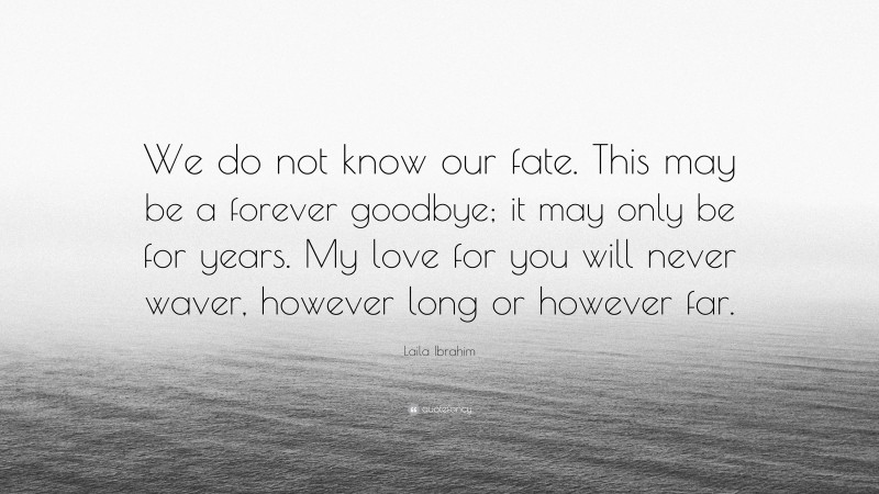 Laila Ibrahim Quote: “We do not know our fate. This may be a forever goodbye; it may only be for years. My love for you will never waver, however long or however far.”