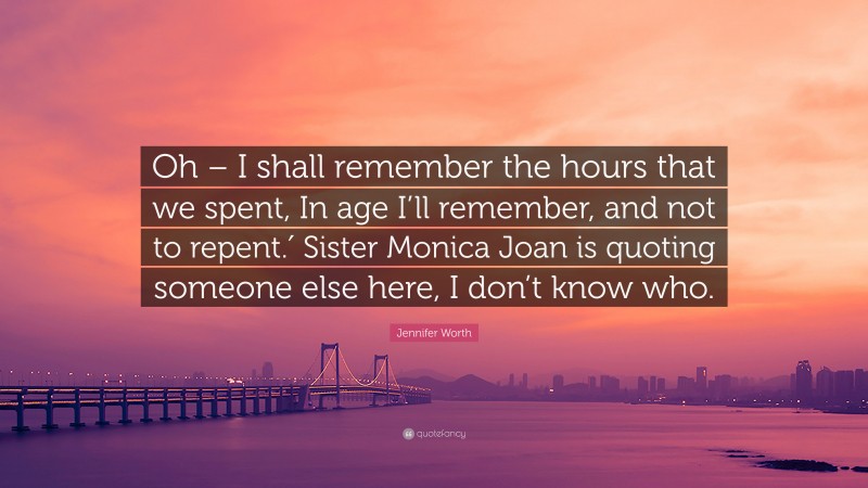Jennifer Worth Quote: “Oh – I shall remember the hours that we spent, In age I’ll remember, and not to repent.′ Sister Monica Joan is quoting someone else here, I don’t know who.”