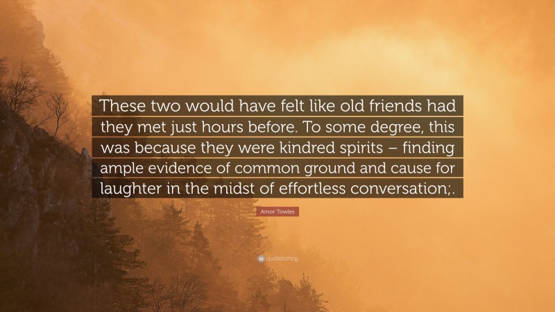 Amor Towles Quote: “These two would have felt like old friends had they met just hours before. To some degree, this was because they were kindred spirits – finding ample evidence of common ground and cause for laughter in the midst of effortless conversation;.”