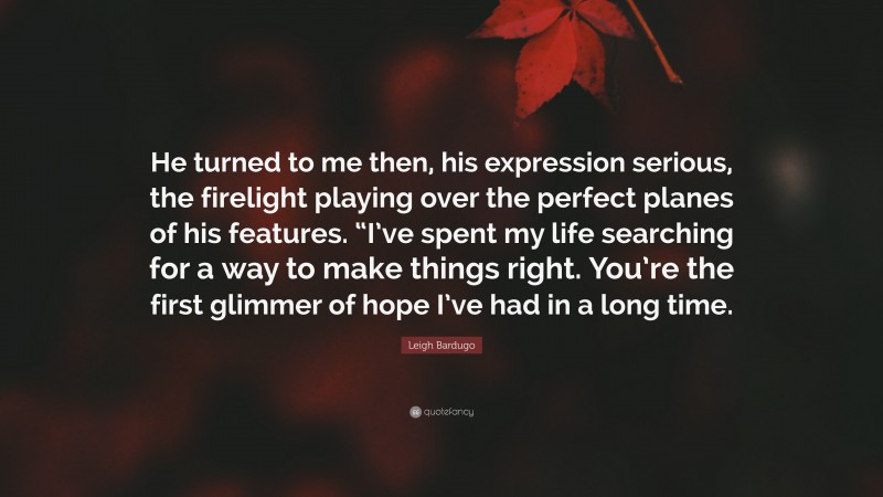 Leigh Bardugo Quote: “He turned to me then, his expression serious, the firelight playing over the perfect planes of his features. “I’ve spent my life searching for a way to make things right. You’re the first glimmer of hope I’ve had in a long time.”