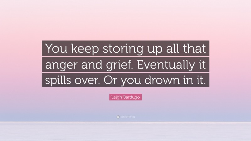 Leigh Bardugo Quote: “You keep storing up all that anger and grief. Eventually it spills over. Or you drown in it.”