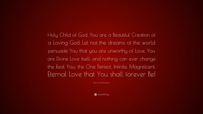 David Hoffmeister Quote: “Holy Child of God, You are a Beautiful Creation of a Loving God. Let not the dreams of the world persuade You that you are unworthy of Love. You are Divine Love itself, and nothing can ever change the Real You: the One Perfect, Infinite, Magnificent, Eternal Love that You shall forever Be!”