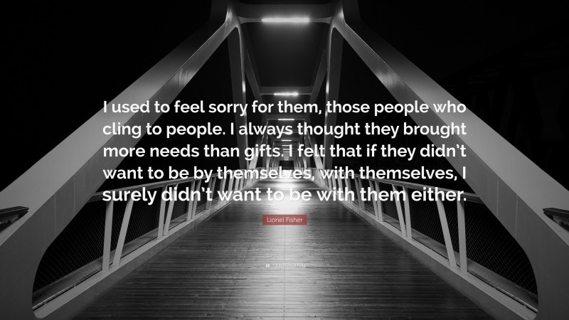 Lionel Fisher Quote: “I used to feel sorry for them, those people who cling to people. I always thought they brought more needs than gifts. I felt that if they didn’t want to be by themselves, with themselves, I surely didn’t want to be with them either.”