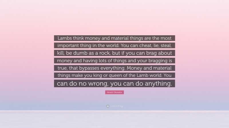 Nnedi Okorafor Quote: “Lambs think money and material things are the most important thing in the world. You can cheat, lie, steal, kill, be dumb as a rock, but if you can brag about money and having lots of things and your bragging is true, that bypasses everything. Money and material things make you king or queen of the Lamb world. You can do no wrong, you can do anything.”