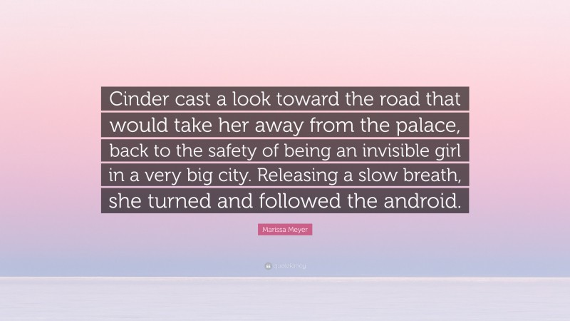 Marissa Meyer Quote: “Cinder cast a look toward the road that would take her away from the palace, back to the safety of being an invisible girl in a very big city. Releasing a slow breath, she turned and followed the android.”
