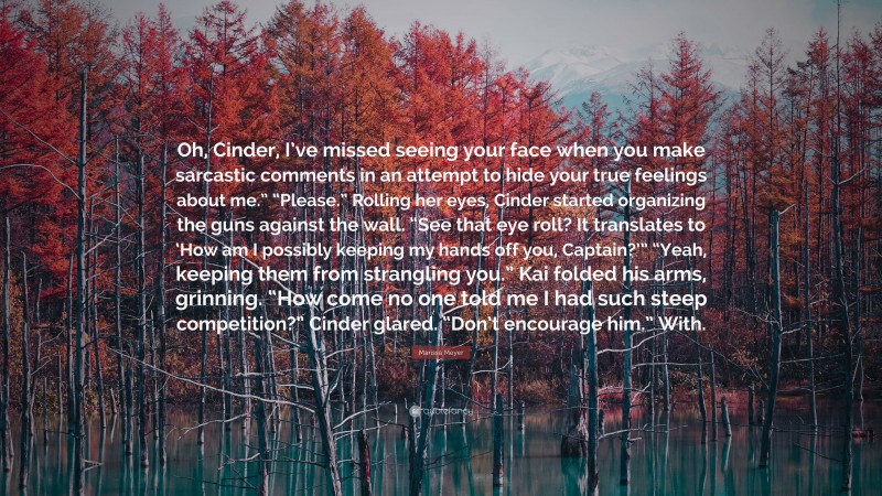 Marissa Meyer Quote: “Oh, Cinder, I’ve missed seeing your face when you make sarcastic comments in an attempt to hide your true feelings about me.” “Please.” Rolling her eyes, Cinder started organizing the guns against the wall. “See that eye roll? It translates to ‘How am I possibly keeping my hands off you, Captain?’” “Yeah, keeping them from strangling you.” Kai folded his arms, grinning. “How come no one told me I had such steep competition?” Cinder glared. “Don’t encourage him.” With.”