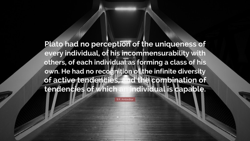 B.R. Ambedkar Quote: “Plato had no perception of the uniqueness of every individual, of his incommensurability with others, of each individual as forming a class of his own. He had no recognition of the infinite diversity of active tendencies, and the combination of tendencies of which an individual is capable.”