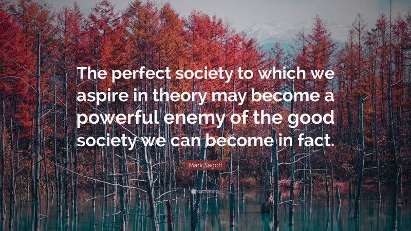 Mark Sagoff Quote: “The perfect society to which we aspire in theory may become a powerful enemy of the good society we can become in fact.”