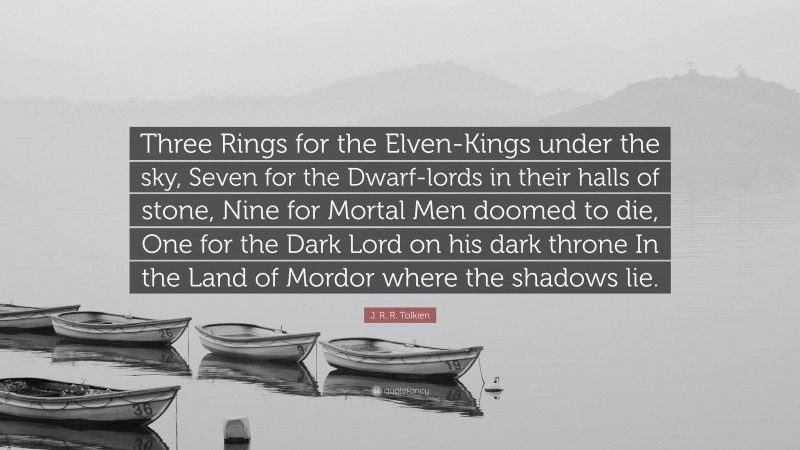 J. R. R. Tolkien Quote: “Three Rings for the Elven-Kings under the sky, Seven for the Dwarf-lords in their halls of stone, Nine for Mortal Men doomed to die, One for the Dark Lord on his dark throne In the Land of Mordor where the shadows lie.”