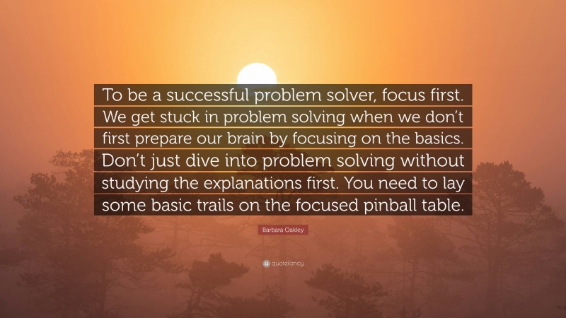 Barbara Oakley Quote: “To be a successful problem solver, focus first. We get stuck in problem solving when we don’t first prepare our brain by focusing on the basics. Don’t just dive into problem solving without studying the explanations first. You need to lay some basic trails on the focused pinball table.”