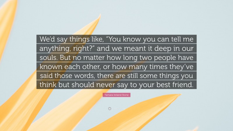 Tamara Ireland Stone Quote: “We’d say things like, “You know you can tell me anything, right?” and we meant it deep in our souls. But no matter how long two people have known each other, or how many times they’ve said those words, there are still some things you think but should never say to your best friend.”