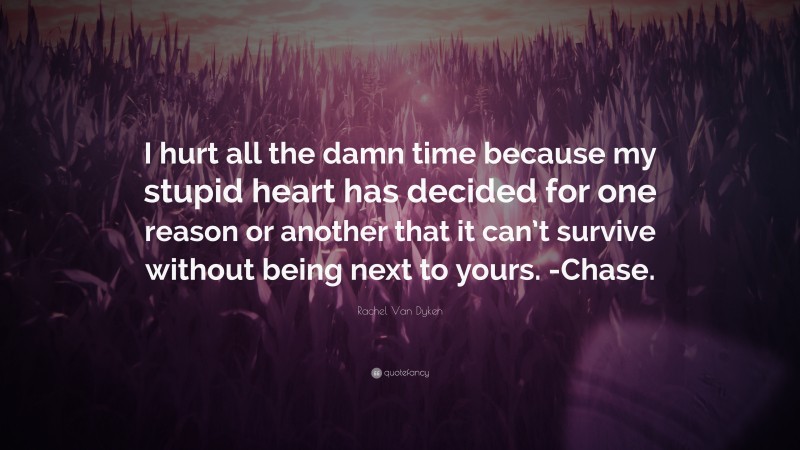 Rachel Van Dyken Quote: “I hurt all the damn time because my stupid heart has decided for one reason or another that it can’t survive without being next to yours. -Chase.”