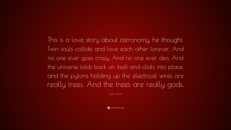 Lydia Netzer Quote: “This is a love story about astronomy, he thought. Twin souls collide and love each other forever. And no one ever goes crazy. And no one ever dies. And the universe folds back on itself and clicks into place, and the pylons holding up the electrical wires are really trees. And the trees are really gods.”
