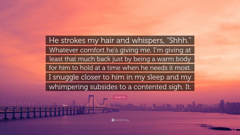 Susan Ee Quote: “He strokes my hair and whispers, “Shhh.” Whatever comfort he’s giving me, I’m giving at least that much back just by being a warm body for him to hold at a time when he needs it most. I snuggle closer to him in my sleep and my whimpering subsides to a contented sigh. It.”