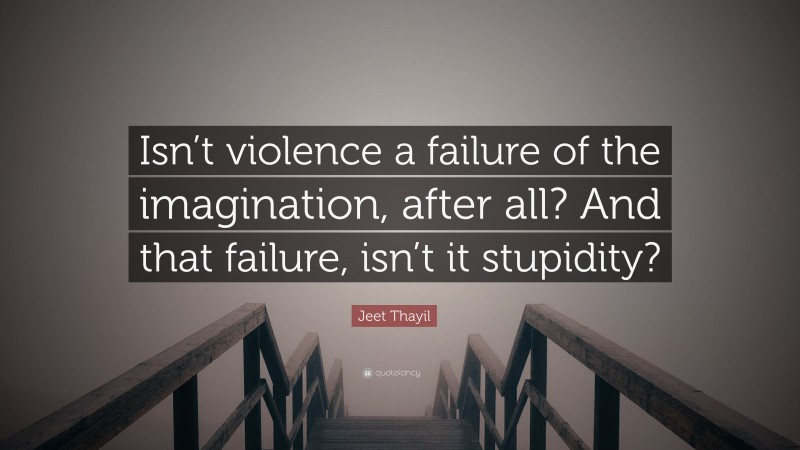 Jeet Thayil Quote: “Isn’t violence a failure of the imagination, after all? And that failure, isn’t it stupidity?”