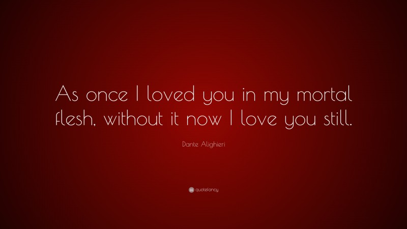 Dante Alighieri Quote: “As once I loved you in my mortal flesh, without it now I love you still.”